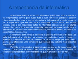 A importância da informáticaActualmente vivemos em mundo totalmente globalizado, onde a Internet e os computadores servem para quase tudo o quer vemos no quotidiano.Existem inúmeras profissões onde o uso da informática é indispensável, e assim podemos ver a importância que ela tem para a sociedade. Assim sendo, em muitas escolas, estão a ser implantadas aulas de informática básica para que os alunos cresçam de forma a dominarem tal tecnologia, para que lhes possam assim estar a facilitar um futuro acesso ao mercado de trabalho, sendo até mesmo uma forma de sustentabilidade económica.Futuramente sem duvida a tendência é que esta pratica se torne cada vez mais indispensável e utilizável na maioria das profissões, onde o tempo, o dinheiro, e a eficácia poderão ser aumentados de forma desproporcional, dando assim aos profissionais uma ferramenta que facilitará seu trabalho mais eficientesno que fazem.Portanto é indispensável a aprendizagem do uso de tal instrumento, não somente com o intuito trabalhista, mas também para uma melhor convivência na sociedade tão globalizada e informatizada em que vivemos nos dias de hoje.