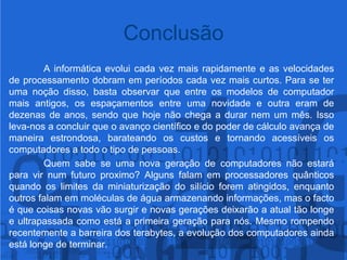 	A informática evolui cada vez mais rapidamente e as velocidades de processamento dobram em períodos cada vez mais curtos. Para se ter uma noção disso, basta observar que entre os modelos de computador mais antigos, os espaçamentos entre uma novidade e outra eram de dezenas de anos, sendo que hoje não chega a durar nem um mês. Isso leva-nos a concluir que o avanço científico e do poder de cálculo avança de maneira estrondosa, barateando os custos e tornando acessíveis os computadores a todo o tipo de pessoas.	Quem sabe se uma nova geração de computadores não estará para vir num futuro proximo? Alguns falam em processadores quânticos quando os limites da miniaturização do silício forem atingidos, enquanto outros falam em moléculas de água armazenando informações, mas o facto é que coisas novas vão surgir e novas gerações deixarão a atual tão longe e ultrapassada como está a primeira geração para nós. Mesmo rompendo recentemente a barreira dos terabytes, a evolução dos computadores ainda está longe de terminar. Conclusão