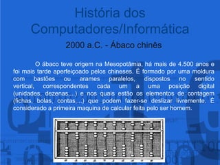História dos Computadores/Informática2000 a.C. - Ábaco chinês	O ábaco teve origem na Mesopotâmia, há mais de 4.500 anos e foi mais tarde aperfeiçoado pelos chineses. Éformado por uma moldura com bastões ou arames paralelos, dispostos no sentido vertical, correspondentes cada um a uma posição digital (unidades, dezenas,...) e nos quais estão os elementos de contagem (fichas, bolas, contas,...) que podem fazer-se deslizar livremente. É considerado a primeira maquina de calcular feita pelo ser homem.