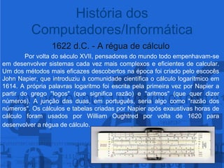 História dos Computadores/Informática1622 d.C. - A régua de cálculo	Por volta do século XVII, pensadores do mundo todo empenhavam-se em desenvolver sistemas cada vez mais complexos e eficientes de calcular. Um dos métodos mais eficazes descobertos na época foi criado pelo escocês John Napier, que introduziu à comunidade científica o cálculo logarítmico em 1614. A própria palavras logaritmo foi escrita pela primeira vez por Napier a partir do grego "logos" (que significa razão) e "aritmos" (que quer dizer números). A junção das duas, em português, seria algo como "razão dos números". Os cálculos e tabelas criadas por Napier após exaustivas horas de cálculo foram usados por William Oughtred por volta de 1620 para desenvolver a régua de cálculo. 