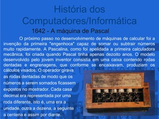 1642 - A máquina de Pascal	O próximo passo no desenvolvimento de máquinas de calcular foi a invenção da primeira "engenhoca" capaz de somar ou subtrair números muito rapidamente. A Pascalina, como foi apelidada a primeira calculadora mecânica, foi criada quando Pascal tinha apenas dezoito anos. O modelo desenvolvido pelo jovem inventor consistia em uma caixa contendo rodas dentadas e engrenagens, que conforme se encaixavam, produziam os cálculos visados. O operador girava as rodas dentadas de modo que osnúmeros a serem somados ficassem expostos no mostrador. Cada casa decimal era representada por uma roda diferente, isto é, uma era a unidade, outra a dezena, a seguinte a centena e assim por diante.História dos Computadores/Informática