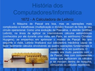 1672 - A Calculadora de Leibniz A Máquina de Pascal era boa, mas as operações mais complicadas e trabalhosas (multiplicação e divisão) ficavam de fora de seu círculo operacional. Como uma evolução da Pascalina, o alemão Gottfried Leibnitz, na ânsia de agilizar os intermináveis cálculos astronômicos (conhecidos por ele durante uma visita, em Paris, ao astrônomo Christian Huygens), se empenhou em aprimorar o modelo de Pascal. No ano seguinte à visita, Leibniz finalizava sua calculadora mecânica capaz de fazer facilmente cálculos envolvendo as quatro operações fundamentais e 					ainda extrair a raiz quadrada. O 						modelo era muito parecido com o 					de Pascal, mas com componentes 					extras que agilizavam os cálculos 					e se moviam dentro da máquina, 					otimizando os cálculos repetitivos.História dos Computadores/Informática