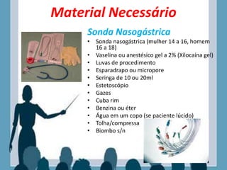 Material Necessário
Sonda Nasogástrica
• Sonda nasogástrica (mulher 14 a 16, homem
16 a 18)
• Vaselina ou anestésico gel a 2% (Xilocaína gel)
• Luvas de procedimento
• Esparadrapo ou micropore
• Seringa de 10 ou 20ml
• Estetoscópio
• Gazes
• Cuba rim
• Benzina ou éter
• Água em um copo (se paciente lúcido)
• Tolha/compressa
• Biombo s/n
 