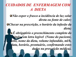 CUIDADOS DE ENFERMAGEM COM
A DIETA
Não expor o frasco a incidência de luz solar
direta ou fonte de calor;
Checar na prescrição, o horário da infusão da
dieta;
É obrigatório o preenchimento completo do
rótulo com letra legível (Nome do paciente,
leito, nome da dieta, volume infundido, ml/h,
data, horário, prontuário, confirmando estes
dados na prescrição médica).
 