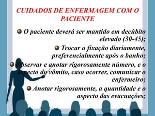 CUIDADOS DE ENFERMAGEM COM O
PACIENTE
O paciente deverá ser mantido em decúbito
elevado (30-45);
Trocar a fixação diariamente,
preferencialmente após o banho;
Observar e anotar rigorosamente número, e o
aspecto do vômito, caso ocorrer, comunicar o
enfermeiro;
Anotar rigorosamente, a quantidade e o
aspecto das evacuações;
 