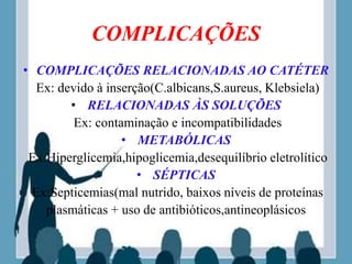 COMPLICAÇÕES
• COMPLICAÇÕES RELACIONADAS AO CATÉTER
Ex: devido à inserção(C.albicans,S.aureus, Klebsiela)
• RELACIONADAS ÀS SOLUÇÕES
Ex: contaminação e incompatibilidades
• METABÓLICAS
Ex:Hiperglicemia,hipoglicemia,desequilíbrio eletrolítico
• SÉPTICAS
Ex:Septicemias(mal nutrido, baixos níveis de proteínas
plasmáticas + uso de antibióticos,antineoplásicos
 