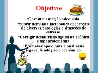 Objetivos
•Garantir nutrição adequada.
•Suprir demanda metabólica decorrente
de diversas patologias e situações de
estresse.
•Corrigir desnutrição aguda ou crônica
e hipoproteinemia.
•Promover apoio nutricional mais
seguro, fisiológico e econômico.
 