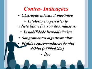 Contra- Indicações
• Obstrução intestinal mecânica
• Intolerância persistente
a dieta (diarréia, vômitos, náuseas)
• Instabilidade hemodinâmica
• Sangramentos digestivos altos
• Fístulas enterocutâneas de alto
débito (>500ml/dia)
• Íleo
 
