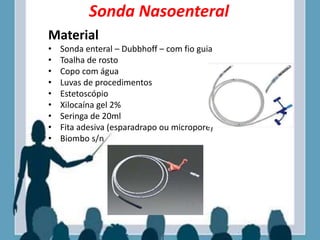 Sonda Nasoenteral
Material
• Sonda enteral – Dubbhoff – com fio guia
• Toalha de rosto
• Copo com água
• Luvas de procedimentos
• Estetoscópio
• Xilocaína gel 2%
• Seringa de 20ml
• Fita adesiva (esparadrapo ou micropore)
• Biombo s/n
 