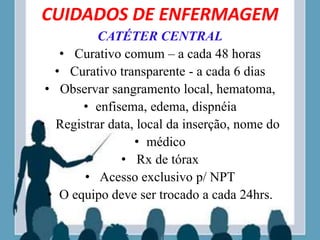 CUIDADOS DE ENFERMAGEM
CATÉTER CENTRAL
• Curativo comum – a cada 48 horas
• Curativo transparente - a cada 6 dias
• Observar sangramento local, hematoma,
• enfisema, edema, dispnéia
• Registrar data, local da inserção, nome do
• médico
• Rx de tórax
• Acesso exclusivo p/ NPT
• O equipo deve ser trocado a cada 24hrs.
 