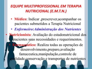 EQUIPE MULTIPROFISSIONAL EM TERAPIA
NUTRICIONAL (E.M.T.N.)
• Médico: Indicar ,prescrever,acompanhar os
pacientes submetidos a Terapia Nutricional
• Enfermeiro:Administração dos Nutrientes
• Nutricionista: Avaliação do estadonutricional dos
pacientes suas necessidades e requerimentos.
• Farmaceutico: Realiza todas as operações de
desenvolvimento,preparo,avaliação
famaceutica,manipulação,controle de
qualidade,conservação e transportes de nutrientes
 