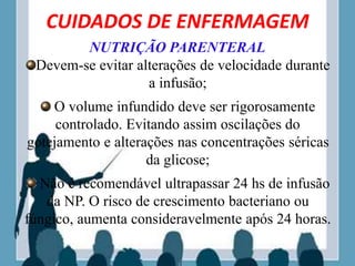 CUIDADOS DE ENFERMAGEM
NUTRIÇÃO PARENTERAL
Devem-se evitar alterações de velocidade durante
a infusão;
O volume infundido deve ser rigorosamente
controlado. Evitando assim oscilações do
gotejamento e alterações nas concentrações séricas
da glicose;
Não é recomendável ultrapassar 24 hs de infusão
da NP. O risco de crescimento bacteriano ou
fúngico, aumenta consideravelmente após 24 horas.
 