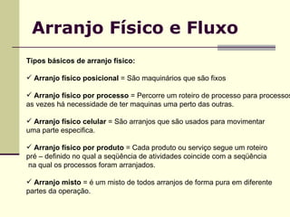 Arranjo Físico e Fluxo Tipos básicos de arranjo físico: Arranjo físico posicional  = São maquinários que são fixos Arranjo físico por processo  = Percorre um roteiro de processo para processos,  as vezes há necessidade de ter maquinas uma perto das outras. Arranjo físico celular  = São arranjos que são usados para movimentar  uma parte especifica. Arranjo físico por produto  = Cada produto ou serviço segue um roteiro pré – definido no qual a seqüência de atividades coincide com a seqüência na qual os processos foram arranjados. Arranjo misto  = é um misto de todos arranjos de forma pura em diferente  partes da operação. 