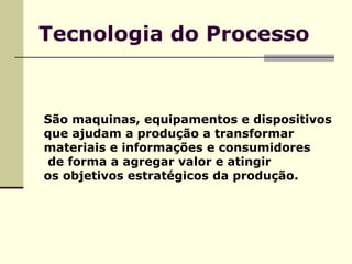 Tecnologia do Processo São maquinas, equipamentos e dispositivos  que ajudam a produção a transformar  materiais e informações e consumidores de forma a agregar valor e atingir  os objetivos estratégicos da produção. 
