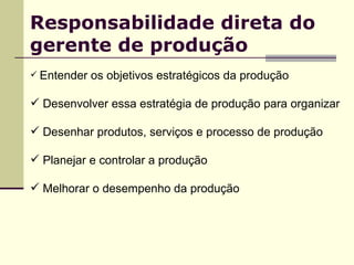 Responsabilidade direta do gerente de produção Entender os objetivos estratégicos da produção Desenvolver essa estratégia de produção para organizar  Desenhar produtos, serviços e processo de produção  Planejar e controlar a produção Melhorar o desempenho da produção 