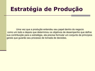 Estratégia de Produção Uma vez que a produção entendeu seu papel dentro do negocio como um todo e depois que determinou os objetivos de desempenho que define sua contribuição para a estratégia, ela precisa formular um conjunto de princípios gerais que guiarão seu processo de tomada de decisões.  
