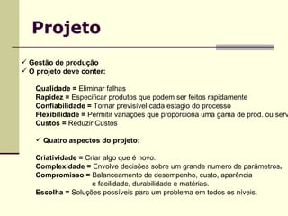 Projeto Gestão de produção O projeto deve conter: Qualidade =  Eliminar falhas  Rapidez =  Especificar produtos que podem ser feitos rapidamente Confiabilidade =  Tornar previsível cada estagio do processo Flexibilidade =  Permitir variações que proporciona uma gama de prod. ou serv . Custos =  Reduzir Custos Quatro aspectos do projeto: Criatividade =  Criar algo que é novo. Complexidade =  Envolve decisões sobre um grande numero de parâmetros . Compromisso =  Balanceamento de desempenho, custo, aparência e facilidade, durabilidade e matérias. Escolha =  Soluções possíveis para um problema em todos os níveis. 