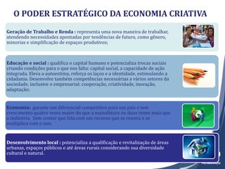 Geração de Trabalho e Renda :Geração de Trabalho e Renda : representa uma nova maneira de trabalhar,
atendendo necessidades apontadas por tendências de futuro, como gênero,
minorias e simplificação de espaços produtivos;
Educação e social :Educação e social : qualifica o capital humano e potencializa trocas sociais
criando condições para o que nos falta: capital social, a capacidade de ação
integrada. Eleva a autoestima, reforça os laços e a identidade, estimulando a
cidadania. Desenvolve também competências necessárias a vários setores da
sociedade, inclusive o empresarial: cooperação, criatividade, inovação,
adaptação;
Economia:Economia: garante um diferencial competitivo para um país e tem
crescimento quatro vezes maior do que a manufatura ou duas vezes mais que
a indústria. Sem contar que lida com um recurso que se renova e se
multiplica com o uso;
Desenvolvimento local :Desenvolvimento local : potencializa a qualificação e revitalização de áreas
urbanas, espaços públicos e até áreas rurais considerando sua diversidade
cultural e natural.
O PODER ESTRATÉGICO DA ECONOMIA CRIATIVA
 