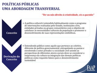 Conceito
• A política cultural é entendida habitualmente como o programa
de intervenções realizadas pelo Estado, instituições civis,
entidades privadas ou grupos comunitários com o objetivo de
satisfazer as necessidades culturais da população e promover o
desenvolvimento de suas representações simbólicas.
Derivação doDerivação do
Conceito
• Entendendo público como aquilo que pertence ao coletivo,
diferente de política governamental, extrapolando as pastas e
envolvendo o setor privado e a sociedade civil unindo as
perspectivas de diferentes atores sociais deve-se considerar a
onipresença da cultura na integração das demais políticas
públicas como requisito básico para o desenvolvimento
sustentável
POLÍTICAS PÚBLICAS
UMA ABORDAGEM TRANSVERSAL
“Ter ou não direito à criatividade, eis a questão”
 