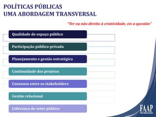 Qualidade de espaço públicoQualidade de espaço público
Participação público-privadaParticipação público-privada
Planejamento e gestão estratégicaPlanejamento e gestão estratégica
Continuidade dos projetosContinuidade dos projetos
Consenso entre os stakeholdersConsenso entre os stakeholders
Gestão relacionalGestão relacional
Liderança do setor públicoLiderança do setor público
“Ter ou não direito à criatividade, eis a questão”
POLÍTICAS PÚBLICAS
UMA ABORDAGEM TRANSVERSAL
 