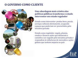 O GOVERNO COMO CLIENTE
Uma abordagem mais criativa das
políticas públicas transforma o estado
interventor em estado regulador
Estado como interventor: produz bens, presta
serviços culturais diretamente, ocupando
espaços que poderiam ser preenchidos pela
iniciativa privada
Estado como regulador: regula, planeja,
conduz e financia ações que delineiam o
caminho a ser seguido pela iniciativa privada e
respondem às influências de mercados e ações
globais que tenham impacto no país
 