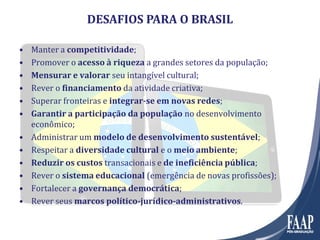 DESAFIOS PARA O BRASIL
• Manter a competitividade;
• Promover o acesso à riqueza a grandes setores da população;
• Mensurar e valorar seu intangível cultural;
• Rever o financiamento da atividade criativa;
• Superar fronteiras e integrar-se em novas redes;
• Garantir a participação da população no desenvolvimento
econômico;
• Administrar um modelo de desenvolvimento sustentável;
• Respeitar a diversidade cultural e o meio ambiente;
• Reduzir os custos transacionais e de ineficiência pública;
• Rever o sistema educacional (emergência de novas profissões);
• Fortalecer a governança democrática;
• Rever seus marcos político-jurídico-administrativos.
 