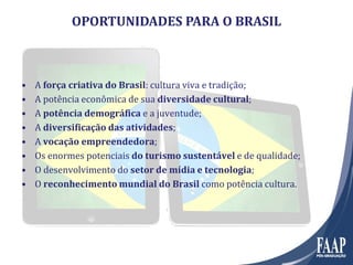 OPORTUNIDADES PARA O BRASIL
• A força criativa do Brasil: cultura viva e tradição;
• A potência econômica de sua diversidade cultural;
• A potência demográfica e a juventude;
• A diversificação das atividades;
• A vocação empreendedora;
• Os enormes potenciais do turismo sustentável e de qualidade;
• O desenvolvimento do setor de mídia e tecnologia;
• O reconhecimento mundial do Brasil como potência cultura.
 