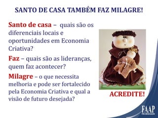 Santo de casaSanto de casa – quais são os
diferenciais locais e
oportunidades em Economia
Criativa?
FazFaz – quais são as lideranças,
quem faz acontecer?
MilagreMilagre – o que necessita
melhoria e pode ser fortalecido
pela Economia Criativa e qual a
visão de futuro desejada?
SANTO DE CASA TAMBÉM FAZ MILAGRE!
ACREDITE!ACREDITE!
 