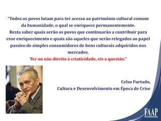“Todos os povos lutam para ter acesso ao patrimônio cultural comum
da humanidade, o qual se enriquece permanentemente.
Resta saber quais serão os povos que continuarão a contribuir para
esse enriquecimento e quais são aqueles que serão relegados ao papel
passivo de simples consumidores de bens culturais adquiridos nos
mercados.
Ter ou não direito à criatividade, eis a questão.”
Celso Furtado,
Cultura e Desenvolvimento em Época de Crise
 
