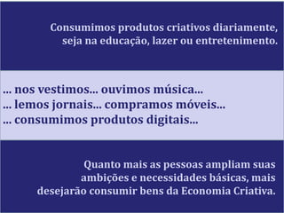 Consumimos produtos criativos diariamente,
seja na educação, lazer ou entretenimento.
... nos vestimos... ouvimos música...
... lemos jornais... compramos móveis...
... consumimos produtos digitais...
Quanto mais as pessoas ampliam suas
ambições e necessidades básicas, mais
desejarão consumir bens da Economia Criativa.
 