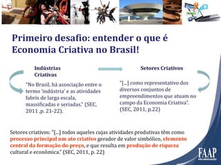 Primeiro desafio: entender o que é
Economia Criativa no Brasil!
“No Brasil, há associação entre o
termo ‘indústria’ e as atividades
fabris de larga escala,
massificadas e seriadas.” (SEC,
2011 ,p. 21-22).
Indústrias
Criativas
“[...] como representativo dos
diversos conjuntos de
empreendimentos que atuam no
campo da Economia Criativa”.
(SEC, 2011, p.22)
Setores Criativos
Setores criativos: ”[...] todos aqueles cujas atividades produtivas têm como
processo principal um ato criativo gerador de valor simbólico, elemento
central da formação do preço, e que resulta em produção de riqueza
cultural e econômica.” (SEC, 2011, p. 22)
 