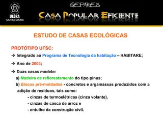 ESTUDO DE CASAS ECOLÓGICAS PROTÓTIPO UFSC:    Integrado ao  Programa de Tecnologia da habitação  – HABITARE;    Ano de  2003 ;    Duas casas modelo: a)  Madeira de reflorestamento  do tipo pinus;  b)  Blocos pré-moldados  - concretos e argamassas produzidos com a adição de resíduos, tais como:  - cinzas de termoelétricas (cinza volante),  - cinzas de casca de arroz e  - entulho da construção civil. SANTA MARIA 