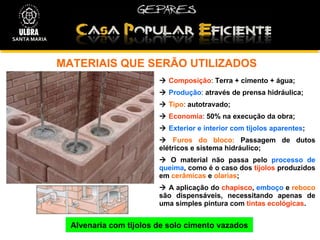 MATERIAIS QUE SERÃO UTILIZADOS  Alvenaria com tijolos de solo cimento vazados    Composição :  Terra + cimento + água;    Produção :  através de   prensa hidráulica;    Tipo :  autotravado;    Economia :  50% na execução da obra;    Exterior e interior com tijolos aparentes ;    Furos do bloco:   Passagem de dutos elétricos e sistema hidráulico;    O material não passa pelo  processo de queima , como é o caso dos  tijolos  produzidos em  cerâmicas  e  olarias ;    A aplicação do  chapisco ,  emboço  e  reboco  são dispensáveis, necessitando apenas de uma simples pintura com  tintas ecológicas . SANTA MARIA 