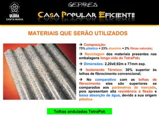 MATERIAIS QUE SERÃO UTILIZADOS  Telhas onduladas TetraPak    Composição :  75%  plástico  + 23%  alumínio  + 2%  fibras naturais ;    Reciclagem  dos materiais presentes nas embalagens  longa vida da TetraPak ;    Dimensões:  2,20x0,92m e 77mm esp.    Isolamento Térmico : 30% superior às telhas de fibrocimento convencional;    No  comparativo  com as  telhas de fibrocimento  elas são superiores se comparados aos  parâmetros de mercado , pois apresentam alta  resistência à flexão  e  baixa absorção de água , devido a sua origem  plástica. SANTA MARIA 