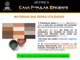 MATERIAIS QUE SERÃO UTILIZADOS  Tintas de terra crua e Impermeabilizantes ecológicos Pretende-se deixar a  alvenaria  em  tijolos à vista , e, para isso, as paredes irão necessitar de  impermeabilizantes  e  tintas ecológicas .   As  tintas de terra  são feitas em 15 tonalidades, um resultado da mistura de terras com diferentes cores, sendo seu principal componente a  terra crua .  As tintas não contém  compostos orgânicos voláteis ;    O  impermeabilizante ecológico  é um produto desenvolvido com  alta resistência , evitando a formação de  limo , a  penetração de umidade  e o  acúmulo de sujeira . SANTA MARIA 