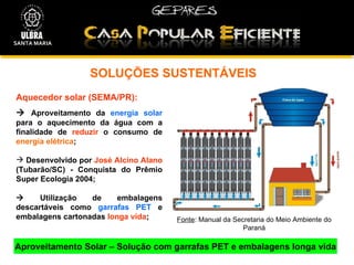 SOLUÇÕES SUSTENTÁVEIS  Aproveitamento Solar – Solução com garrafas PET e embalagens longa vida Fonte : Manual da Secretaria do Meio Ambiente do Paraná Aquecedor solar (SEMA/PR):    Aproveitamento da  energia solar  para o aquecimento da água com a finalidade de  reduzir  o consumo de  energia elétrica ; Desenvolvido por  José Alcino Alano  (Tubarão/SC) - Conquista do Prêmio Super Ecologia 2004;    Utilização de embalagens descartáveis como  garrafas PET  e embalagens cartonadas  longa vida ; SANTA MARIA 