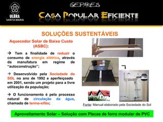 SOLUÇÕES SUSTENTÁVEIS  Aproveitamento Solar – Solução com Placas de forro modular de PVC Aquecedor Solar de Baixo Custo (ASBC):    Tem a finalidade de  reduzir  o consumo de  energia elétrica , através da manufatura em regime de “autoconstrução”; Desenvolvido pela  Sociedade do SOL  no ano de 1992 e aperfeiçoado  em 2001, sendo um projeto para a livre utilização da população;    O funcionamento é pelo processo natural de  circulação da água , chamado de  termo-sifão ; Fonte : Manual elaborado pela Sociedade do Sol SANTA MARIA 