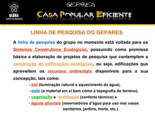 LINHA DE PESQUISA DO GEPARES A  linha de pesquisa  do grupo no momento está voltada para os  Sistemas Construtivos Ecológicos , possuindo como premissa básica a elaboração de projetos de pesquisa que contemplem a  construção de edificações ecológicas , ou seja, edificações que aproveitem os  recursos ambientais  disponíveis para a sua concepção, tais como:  -  sol   (iluminação natural e aquecimento da água),  -  solo   (o material em si bem como a topografia do terreno), -  vegetação   e  ventilação   (conforto térmico)   e -  águas pluviais   (reservatórios d’água para uso nos vasos    sanitários, jardins, horta, etc.). SANTA MARIA 