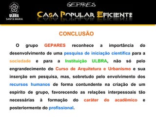 CONCLUSÃO  O grupo  GEPARES  reconhece a importância do desenvolvimento de uma  pesquisa de iniciação científica  para a  sociedade  e para a  Instituição ULBRA , não só pelo engrandecimento do  Curso de Arquitetura e Urbanismo  e sua inserção em pesquisa, mas, sobretudo pelo envolvimento dos  recursos humanos  de forma contundente na criação de um espírito de grupo, favorecendo as relações interpessoais tão necessárias à formação do  caráter do acadêmico  e posteriormente do  profissional .  SANTA MARIA 