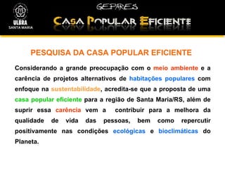 PESQUISA DA CASA POPULAR EFICIENTE Considerando a grande preocupação com o  meio ambiente  e a carência de projetos alternativos de  habitações populares  com enfoque na  sustentabilidade , acredita-se que a proposta de uma  casa popular eficiente  para a região de Santa Maria/RS, além de suprir essa  carência  vem a  contribuir para a melhora da qualidade de vida das pessoas, bem como repercutir positivamente nas condições  ecológicas  e  bioclimáticas  do Planeta. SANTA MARIA 