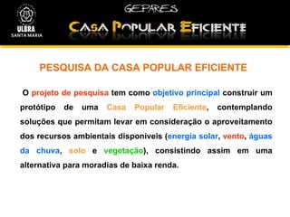 PESQUISA DA CASA POPULAR EFICIENTE O  projeto de pesquisa  tem como  objetivo principal  construir um protótipo de uma  Casa Popular Eficiente , contemplando soluções que permitam levar em consideração o aproveitamento dos recursos ambientais disponíveis ( energia solar ,  vento ,  águas da chuva ,  solo  e  vegetação ), consistindo assim em uma alternativa para moradias de baixa renda. SANTA MARIA 