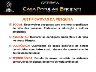 JUSTIFICATIVAS DA PESQUISA SOCIAL :   Desenvolver pesquisas para   melhorar a qualidade de vida das pessoas. Fortalecer a educação e cultura ambiental; AMBIENTAL :  Melhorar as condições ambientais e de vida no nosso Planeta; ECONÔMICA :  Quantidade de casas possíveis de serem construídas com baixo custo através do aproveitamento de recursos naturais; TECNOLÓGICA :  Estudo de novos materiais ou sistemas construtivos eficientes do ponto de vista ambiental. SANTA MARIA 