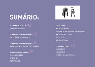 SUMÁRIO:
1. CREATIVE SKETCH

.03

5. MATRIZES

GERAÇÃO DE IDÉIAS

.31

MATRIZ DE MUDGE

2. ANÁLISE DE REFERENCIAIS

.07

MATRIZ MORFOLÓGICA
SKETCHES

SISTEMA DE TRANSPORTE

3. ANÁLISE DE REFERENCIAIS

SISTEMA DE HIERARQUIA DAS FUNÇÕES

.19

ABORDAGEM DO SUPORTE DO USUÁRIO

.25

MATRIZ DE PUGH

6. SOLUÇÃO FINAL

.42

RENDERS 2D

4. ALTERNATIVA INICIAL

RENDERS 3D

CONSIDERAÇÕES

SWOT DA SOLUÇÃO FINAL

SKETCHES
RENDERS 3D

 