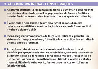 3. ALTERNATIVA INICIAL: CONSIDERAÇÕES
A variável ergonômica foi pensada de forma a aumentar o desempenho
da relação aplicação de peso X pega grosseira, de forma a facilitar a
transferência de força no direcionamento do transporte com eficácia;
É verificada a necessidade de um eixo móvel na roda dianteira,
de forma a possibilitar a movimentação do carrinho de forma vertical
no eixo do plano do chão;
Para assegurar uma aplicação de forças centralizada e garantir um
sistema de transporte estável, foi verificada uma aplicação centralizada
de peso entre os rodantes.
Armação em alumínio com revestimento acolchoado com tecido;
alumínio para propor resistência e durabilidade, com resguardo acerca
da determinação da densidade e composição material; foi apontado o
uso de rodízios com gel, semelhantes ao utilizado em patins e skates,
na possibilidade de outra opção, fora os pneumáticos com câmaras
(shark wheels).

 
