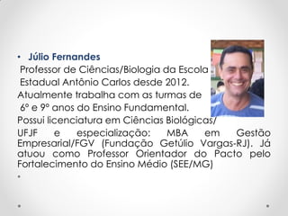• Júlio Fernandes
Professor de Ciências/Biologia da Escola
Estadual Antônio Carlos desde 2012.
Atualmente trabalha com as turmas de
6º e 9º anos do Ensino Fundamental.
Possui licenciatura em Ciências Biológicas/
UFJF e especialização: MBA em Gestão
Empresarial/FGV (Fundação Getúlio Vargas-RJ). Já
atuou como Professor Orientador do Pacto pelo
Fortalecimento do Ensino Médio (SEE/MG)
•
 