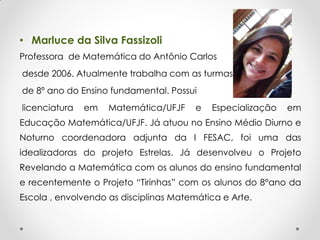 • Marluce da Silva Fassizoli
Professora de Matemática do Antônio Carlos
desde 2006. Atualmente trabalha com as turmas
de 8º ano do Ensino fundamental. Possui
licenciatura em Matemática/UFJF e Especialização em
Educação Matemática/UFJF. Já atuou no Ensino Médio Diurno e
Noturno coordenadora adjunta da I FESAC, foi uma das
idealizadoras do projeto Estrelas. Já desenvolveu o Projeto
Revelando a Matemática com os alunos do ensino fundamental
e recentemente o Projeto “Tirinhas” com os alunos do 8°ano da
Escola , envolvendo as disciplinas Matemática e Arte.
 