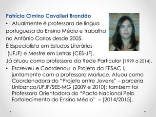 Patrícia Cimino Cavalieri Brandão
• Atualmente é professora de língua
portuguesa do Ensino Médio e trabalha
no Antônio Carlos desde 2005.
É Especialista em Estudos Literários
(UFJF) e Mestre em Letras (CES-JF).
Já atuou como professora da Rede Particular (1999 a 2014).
• Escreveu e Coordenou o Projeto da FESAC I,
juntamente com a professora Marluce. Atuou como
Coordenadora do “Projeto entre Jovens” – parceria
Unibanco/UFJF/SEE-MG (2009 e 2010); também foi
Professora Orientadora do “Pacto Nacional Pelo
Fortalecimento do Ensino Médio” – (2014/2015).
 