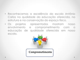 • Reconhecemos a excelência da escola Antônio
Carlos na qualidade da educação oferecida, na
estrutura e na conservação do espaço físico.
• Os projetos apresentados mostram nosso
envolvimento e comprometimento com a
educação de qualidade oferecida em nossa
escola.
Comprometimento
 