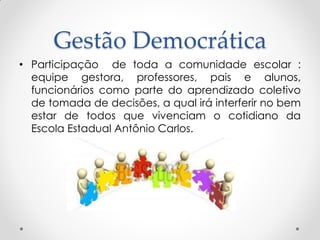 Gestão Democrática
• Participação de toda a comunidade escolar :
equipe gestora, professores, pais e alunos,
funcionários como parte do aprendizado coletivo
de tomada de decisões, a qual irá interferir no bem
estar de todos que vivenciam o cotidiano da
Escola Estadual Antônio Carlos.
 