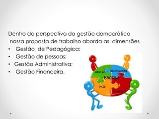 Dentro da perspectiva da gestão democrática
nossa proposta de trabalho aborda as dimensões
• Gestão de Pedagógica;
• Gestão de pessoas;
• Gestão Administrativa;
• Gestão Financeira.
 